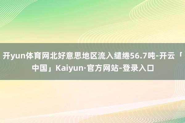 开yun体育网北好意思地区流入缱绻56.7吨-开云「中国」Kaiyun·官方网站-登录入口