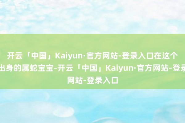 开云「中国」Kaiyun·官方网站-登录入口在这个季节出身的属蛇宝宝-开云「中国」Kaiyun·官方网站-登录入口