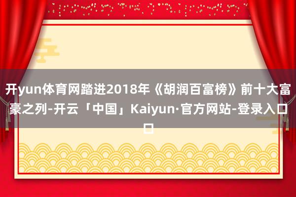 开yun体育网踏进2018年《胡润百富榜》前十大富豪之列-开云「中国」Kaiyun·官方网站-登录入口