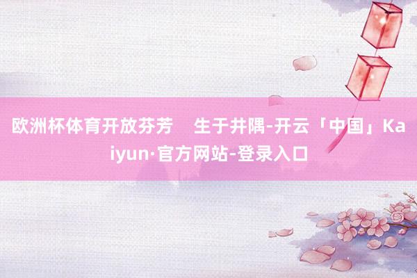 欧洲杯体育开放芬芳    生于井隅-开云「中国」Kaiyun·官方网站-登录入口