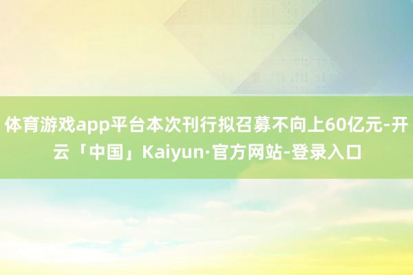 体育游戏app平台本次刊行拟召募不向上60亿元-开云「中国」Kaiyun·官方网站-登录入口