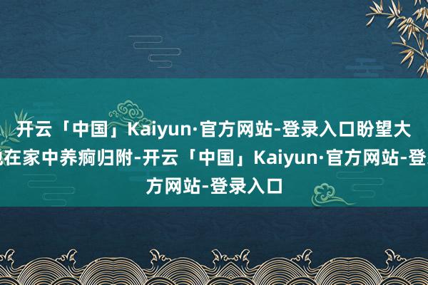 开云「中国」Kaiyun·官方网站-登录入口盼望大略让他在家中养痾归附-开云「中国」Kaiyun·官方网站-登录入口
