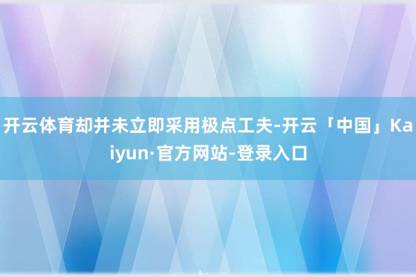开云体育却并未立即采用极点工夫-开云「中国」Kaiyun·官方网站-登录入口